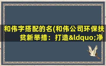 和伟字搭配的名(和伟公司环保扶贫新举措：打造“净土工程” 助力打赢蓝天保卫战)